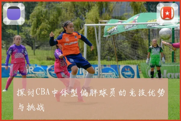 探讨CBA中体型偏胖球员的竞技优势与挑战